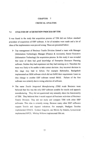 CHAPTER 7
CRITICAL ANALYSIS
7.1 ANALYSIS OF ACQUISITION PROCESS OF TIM
It was found in the study that acquisition process of TIM did not follow standard
procedure of acquisition of ERP software. A lot of mistakes were made and a lot of
ideas of the implementers were proved wrong. These are presented below:
l' Top management of Beximco Textile Division formed a team with Manager
(Information Technology), Manager (Finance & Accounts), Senior Executive
(Information Technology) for acquisition process. In this study it was revealed
that none of them had good knowledge of Enterprise Resource Planning
software. Neither they had experience not they had training on it. Therefore the
team was likely to be unable to take correct decision. Any incorrect decision in
this stage may lead to failure. For example Rahimafoz, Banlgadesh
implemented an ERM software which did not fulfill their requirement. Later on
they change to another ERP software named IMAS. Failure of the first
software was certainly due to wrong selection of software.
l' The name Textile Integrated Manufacturing (TIM) made Bexim'co team
believed that this was the only ERP software suitable for textile and apparels
manufacturing. They did not questioned very minutely about the functionality
of TIM. They believed that it would support all business activities of Beximco
Textile Division. They did not study and compare TIM with other ERP
softwares. This idea is cel1ainly wrong. Because many other ERP softwares
support Textile and Apparel industries. For example, Bradgate Textiles
implemented EFACS, Graham Seagrave, use Movex by Intentia, Leisurewear
implemented BPCS, Whitley Willows implemented JBA etc.
77
 