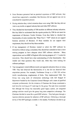 ~ Since Beximco personnel had no practical experience of ERP software, they
should have appointed a consultant. But Beximco did not appoint anyone as
consultant for acquisition process
~ During selection they visited industries those were using TIM. But they did not
visit to any textile or apparel industry that used other ERP software.
~ They checked the functionality of TIM modules in different industry industries.
But they failed to understand that the reports produce by TIM do not meet the
requirement of Beximco Textile Division. Even they failed to checked the
functionality of some modules like "Plant View", "VIP" which do not support
business practices of Beximco. If these modules do not support their
requirement, they should not buy these modules.
~ If top management of Beximco wanted to select the ERP software by
themselves without using a consultant, they should have attended at least a short
training program to have adequate about ERP software selection . Many
organizations such as MRP of England offer training program of I / 2 weeks for
executives. They should have clear understanding of what functionality they
needed and what questions they would ask, while they were looking for
software packages.
~ Top management visited different textile and apparels industries those are using
TIM. They had observed the functionality of it, but did not observed their
acquisition process. For example, Vardhaman Group is a US$ 320 million
textile manufacturing conglomerate of India. They implemented TIM. The
Group was using tools of information technology with full fledged IT
department headed by the Corporate General Manager and a team of qualified
computer professionals. On the initiative of Chairman the Group constituted a
task force for evolving an IT road map for the group. The task force concluded
that although the Group has reasonably good legacy system, yet integrated
package solution would. give the group long term competitive advantage. The
Chairman decided to scout for a good ERP solution. They had gone through a
rigorous selection process for selection of RP software. Following a thorough
survey of the ERP packages available in the market, Vardhaman decided to go
78
 