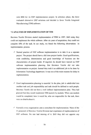 with IBM for its ERP implementation project. In selection phase, the force
evaluated alternative ERP solutions and decided in favor Textile Integrated
Manufacturing (TIM) software.
7.2 ANALYSIS OF IMPLEMENTATION OF TIM
Beximco Textile Division started implementation of TIM In 1997. Still today they
could not implement the whole software. After six years of acquisition, they could not
complete 50% of the task. In our study, we found the following observations in
implementation process.
,/ Normal practice of ERP software implementation is to take it as a separate
project. The project should have a full time project leader. Good qualifications,
wide credibility, determination and good knowledge of business are the
characteristics of project leader. If required, he should have trained on ERP
software implementation planning. But Beximco Textile did not take
implementation as project. Instead they took it as additional job to be done by
Information Technology department. It was one of the main reasons for delay in
implementation.
,/ Good implementation planning is essential. In the plan, job is subdivided into
smallest task and job responsibility and task should be defined to each people.
Beximco Textile did not have a well defined implementation plan. They had
planned that they would implement TIM module by module. When one module
would be completed, how it would be, who are responsible for the task, there
were no detai Is about it.
,/ Nonnally every organization uses a consultant for implementation. None of the
IT personnel of Beximco Textile Division had experience of implementation of
ERP software. No one had training of it. Still they did not appoint any
79
 