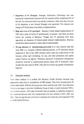 ,f Departure of IT Manager- Manager, Information Technology who was
leading the implementation process left the company before completing 40% of
the task. For some time there was nobody in that post. After more than one year
of his departure, a new General Manager was appointed. This absence and
change ofIT head causes more delay in implementation.
,f High turn over of IT personnel - Beximco Textile started implementation of
.TIM with Ii team of twelve IT professionals. At present only three out those
twelve are working in Beximco. Though new IT personnel have been
appointed, yet departure of trained people delayed implementation. Beximco
should have taken measure to reduce tum of trained people.
,f Wrong selection of implementing personnel- It is very common idea that
since ERP is a computer software planning process, so IT personnel should
implement it. But in fact, ERP software cannot make any improvement in the
business unless right scheduling, lot size, and other production and quality
control theories are applied. Therefore, personnel of production management
should be involved in implementing process along with IT personnel. Same
mistake has been done by BTD. They did not involve any people of production
enginner.
7.3 Financial Analysis
From above analysis it is evident that Beximco Textile Division incurred huge
opportunity losses due to incompletion of ERP project. They have invested about 90
million taka before 1998 but did not get any return until the year 2000. Since Beximco
Textile is not larger in size than Vardhaman Group of India, it could implement TIM in
six to twelve months. Still today the benefits they are getting, is negligible compare to
the investment because they have implemented only few modules in BTL, BDL and
13KL.They will get the return from the investment only when they will implement TIM
in whole Textile Division.
81
 
