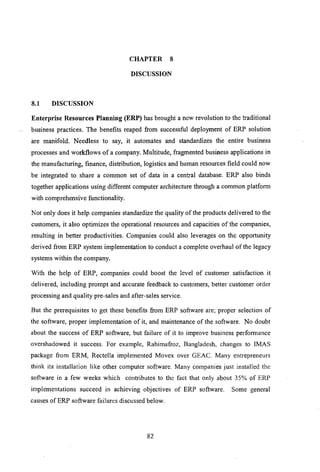 CHAPTER 8
DISCUSSION
8.1 DISCUSSION
Enterprise Resources Planning (ERP) has brought a new revolution to the traditional
business practices. The benefits reaped from successful deployment of ERP solution
are manifold. Needless to say, it automates and standardizes the entire business
processes and workflows of a company. Multitude, fragmented business applications in
the manufacturing, finance, distribution, logistics and human resources field could now
be integrated to share a common set of data in a central database. ERP also binds
together applications using different computer architecture through a common platform
with comprehensive functionality.
Not only does it help companies standardize the quality of the products delivered to the
customers, it also optimizes the operational resources and capacities of the companies,
resulting in better productivities. Companies could also leverages on the opportunity
derived from ERP system implementation to conduct a complete overhaul of the legacy
systems within the company.
With the help of ERP, companies could boost the level of customer satisfaction it
delivered, including prompt and accurate feedback to customers, better customer order
processing and quality pre-sales and after-sales service.
But the prerequisites to get these benefits from ERP software are; proper selection of
the software, proper implementation of it, and maintenance of the software. No doubt
about the success of ERP software, but failure of it to improve business performance
overshadowed it success. For example, Rahimafroz, Bangladesh, changes to [MAS
package from ERM, Rectella implemented Movex over GEAC. Many entrepreneurs
think its installation like other computer software. Many companies just installed the
software in a few weeks which contributes to the fact that only about 35% of ERP
implementations succeed in achieving objectives of ERP software. Some general
causes of ERP software failures discussed below.
82
 
