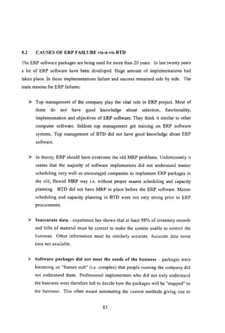 8.2 CAUSES OF ERP FAILURE vis-a-vis BTD
The ERP software packages are being used for more than 20 years. In last twenty years
a lot of ERP software have been developed. Huge amount of implementations had
taken place. In these implementations failure and success remained side by side. The
main reasons for ERP failures:
:.- Top management of the company play the vital role in ERP project. Most of
them do not have good knowledge about selection, functionality,
implementation and objectives of ERP software. They think it similar to other
computer software. Seldom top management get training on ERP software
systems. Top management of BTD did not have good knowledge about ERP
software.
:.- In theory, ERP should have overcome the old MRP problems. Unfortunately it
seems that the majority of software implementers did not understand master
scheduling very well so encouraged companies to implement ERP packages in
the old, flawed MRP way i.e. without proper master scheduling and capacity
planning. BTD did not have MRP in place before the ERP software. Master
scheduling and capacity planning in BTD were not very strong prior to ERP
procurement.
:.- Inaccurate data - experience has shown that at least 98% of inventory records
and bills of material must be correct to make the system usable to control the
business. Other information must be similarly accurate. Accurate data some
time not available.
~ Software packages did not meet the needs of the business - packages were.
becoming so "feature rich" (i.e. complex) that people running the company did
not understand them. Professional implementers who did not truly understand
the business were therefore left to decide how the packages will be "mapped" to
the business. This often meant automating the current methods giving rise to
83
 