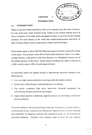 INTRODUCTION
CHAPTER 1
1.1 INTRODUCTION
Human being had clothed themselves with woven materials since the dawn of history.
It is one of the basic needs of human being. Textile is one of those industry that is as
old as civilization. Even today textile and apparel industry is one of the world's leading
industries: the third industry in the world after media/communication and travel. In
spite of being a mature sector it is growing in volumes and technologies ..
World textile export is about US$ 342 billion per annum [I] which is about 6% of total
world export. Asia produces about 60% of total textile production. Since it is a labor-
oriented industry, a big portion world labor depends on it. Bangladesh became one of
the leading exporters in this sector. Annual export of clothing was US$ 5.11 billion [I]
in 2001 which is about 1.49% of world export of textile.
As mentioned, textile and apparel industry is experiencing significant changes in the
foil-owing way:
I. Low cost, high volume production is moving outside developed countries
2. Quality level of developing countries production is increasing.
3. Top quality companies (high price, know-how, advanced equipment) are
concentrating, through acquisitions and mergers
4. Supply Chain pipeline is shortening: apparel producers are distributing, distributors
become producers.
The textile industry is facing big challenges these days. Competition in global market is
increasing day by day. Companies are realizing that responsiveness to market demands
and adaptability to changing conditions and competitive prices are the hallmarks of
successful enterprise. Therefore every company wants to lower the cost, improve
4
'i._ .
 