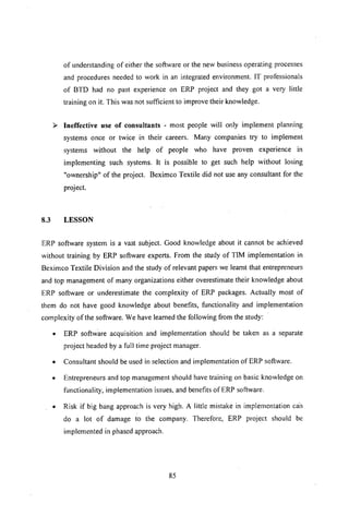 of understanding of either the software or the new business operating processes
and procedures needed to work in an integrated environment. IT professionals
of BTD had no past experience on ERP project and they got a very little
training on it. This was not sufficient to improve their knowledge.
J- Ineffective use of cousultants - most people will only implement planning
systems once or twice in their careers. Many companies try to implement
systems without the help of people who have proven experience in
implementing such systems. It is possible to get such help without losing
"ownership" of the project. Beximco Textile did not use any consultant for the
project.
8.3 LESSON
ERP software system is a vast subject. Good knowledge about it cannot be achieved
without training by ERP software experts. From the study of TIM implementation in
Beximco Textile Division and the study of relevant papers we learnt that entrepreneurs
and top management of many organizations either overestimate their knowledge about
ERP software or underestimate the complexity of ERP packages. Actually most of
them do not have good knowledge about benefits, functionality and implementation
complexity of the software. We have learned the following from the study:
• ERP software acquisition and implementation should be taken as a separate
project headed by a full time project manager.
• Consultant should be used in selection and implementation of ERP software.
• Entrepreneurs and top management should have training on basic knowledge on
functionality, implementation issues, and benefits of ERP software.
• Risk if big bang approach is very high. A little mistake in implementation Cail
do a lot of damage to the company. Therefore, ERP project should be
implemented in phased approach.
85
 