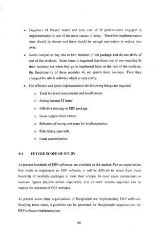 • Departure of Project leader and turn over of IP professionals engaged in
implementation is one of the main causes of delay. Therefore implementation
time should be shorter and there should be enough motivation to reduce turn
over.
• Some companies buy one or two modules of the package and do not think of
rest of the modules. Some times it happened that those one or two modules fit
their business but when they go to implement later on the rest of the modules,
the functionality of these modules do not match their business. Then they
changed the whole software which is very costly.
• For effective and quick implementation the following things are required:
o Total top level commitment and involvement.
o Strong internal IT team.
o Effective training on ERP package.
o Good support from vendor
o Selection of strong core team for implementation.
o Risk taking approach.
o Least customization.
8.4 FUTURE SCOPE OF STUDY
At present hundreds of ERP softwares are available in the market. For an organization
that wants to implement an ERP software, it will be difficult to select from these
hundreds of available packages to meet their criteria. In most cases comparison in
numeric figures become almost impossible. Use of multi criteria approach can be
studied for selection of ERP software.
At present some other organizations of Bangladesh are implementing ERP software.
Studying these cases, a guideline can be generated for Bangladeshi organizations for
ERP software implementation.
86
 