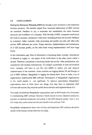 8.5 CONCLUSIONS
Enterprise Resonrces Planning (ERP) has brought a new revolution to the traditional
business practices. The benefits reaped from successful deployment of ERP solution
are manifold. Needless to say, it automates and standardizes the entire business
processes and workflows of a company. With the help of ERP, companies could boost
the level of customer satisfaction it delivered, including prompt and accurate feedback'
to customers, better customer order processing and quality pre-sales and after-sales
service. ERP softwares are costly. Proper selection, implementation and maintenance
of it will increase profits, on the other hand wrong implementation will incur huge
losses.
In this information age, flow of information is becoming faster everyday. Information
of demand or supply in one region of the world flows to the other corner within a
second. Therefore competition is becoming harder day by day. After globalization, this
competition will increase tremendously. To compete successfully in such environment
every company will have to use this tool (ERP) to reduce cost and improve
responsiveness to the customer. Asian countries are lagging behind US and Europe in
use of ERP software. Bangladesh is lagging far behind them. Even in India a lot of
organizations implemented ERP software. Participation of Bangladeshi organizations
in the world market is not significant. To improve participation Bangladeshi
organizations have to think about two things, first they have to implement ERP
software and second, they must be careful about selection and implementation of it.
This study revealed that Bangladeshi organizations such as BTD made a lot of mistakes
in implementing ERP software. Beximco Textile should involve industrial production
engineer to optimize production and quality in the ERP planning system. That is why
still today they could not harvest the total benefit of the software TIM.
Bangladeshi entrepreneurs those who will buy and implement ERP software should be
careful of the lessons we derived from this study.
87
 