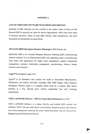 APPENDIX A
LIST OF SOME ERP SOFTWARE WITH SHORT DESCRIPTION
Hundreds of ERP softwares are now available in the market. Some of these are full
featured ERP for general use, some for service organizations, while some serve some
of business functions. Name of some ERP software, their manufacturer, and short
description of functionality are given below:
MANAGE 2000@ (Enterprise Resource Planning) by ROI Systems, Inc.
MANAGE 2000 is an extended Enterprise Resource Planning (ERP) manufacturing
software solution. It is an Internet-based ERP suite supporting today's manufacturing
value chain with applications for supply chain management, supplier relationship
management, customer relationship management, manufacturing, finance, human
resources and e-business.
Logix™ by Enterprise Logix, LLC
Logix™ is an Enterprise class solution for small to mid-market Manufacturers,
Distributors, and Service Providers, including: ERP CRM Supply Chain Business
Intelligence Finance Logix is a complete system built for a modem, SQL Server
platform at a low, fiat-rate price, without complicated "per seat" licensing
requirements.
CMiC's mPOWER Software -- ERP for Project Based Businesses by CMiC
CMiC's mPOWER Software is a robust, flexible, and scalable ERP solution that
embodies CMiC's 28-year track record in developing enterprise project and financial
accounting management solutions for project based businesses such as Construction,
Engingeering and Professional Services.
A-I
 