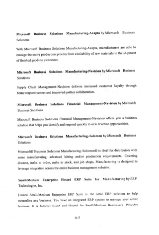 Microsoft Business Solutions Manufacturing-Axapta by Microsoft Business
Solutions
With Microsoft Business Solutions Manufacturing-Axapta, manufacturers are able to
manage the entire production process from availability of raw materials to the shipment
of finished goods to customers.
Microsoft Business. Solutions .. ManufacturingcNavisionby Microsoft Business
Solutions
Supply Chain Management-Navision delivers increased customer loyalty through
better responsiveness and improved partner collaboration.
Microsoft Business Solutions Financial Management-Navision by Microsoft
Business Solutions
Microsoft Business Solutions Financial Management-Navision offers you a business
solution that helps you identifY and respond quickly to new revenue opportunities.
Microsoft Business Solutions Manufacturing-Solomon by Microsoft Business
Solutions
Microsoft@ Business Solutions Manufacturing-Solomon@ is ideal for distributors with
some manufacturing, advanced kitting and/or production requirements. Covering
discrete, make to order, make to stock, and job shops, Manufactming is designed to
leverage integration across the entire business management solution.
Small/Medium Enterprise Hosted ERP Suite for Manufacturing by ERP
Technologies, Inc.
Hosted Small/Medium Enterprise ERP Suite is the ideal ERP solution to help
streamline any business. You have an integrated ERP system to manage your entire
A-5
 