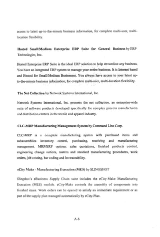 access to latest up-to-the-minute business information, for complete multi-user, multi-
location flexibility.
Hosted Small/Medium Enterprise ERP Suite for General Business by ERP
Technologies, Inc.
Hosted Enterprise ERP Suite is the ideal ERP solution to help streamline any business.
You have an integrated ERP system to manage your entire business. It is Internet based
and Hosted forSmalJiMedium Businesses. You always have access to your latest up-
. .
to-the-minute business inforination, forconiplete multi;user,niulti-Iocation flexibility.
The Net Collection by Network Systems International, Inc.
Network Systems International, Inc. presents the net collection, an enterprise-wide
suite of software products developed specifically for complex process manufacturers
and distribution centers in the textile and apparel industry.
CLC-MRP Manufacturing Management System by Command Line Corp.
CLC-MRP is a complete manufacturing system with purchased items and
subassemblies inventory control, purchasing, recelvmg and manufacturing
management. MRP/ERP options: sales quotations, finished products control,
engineering change notices, routers and standard manufacturing procedures, work
orders, job costing, bar coding and lot traceability.
eCity Make - Manufacturing Execntion (MES) by SLINGSHOT
Slingshot's eBusiness Supply Chain suite includes the eCity-Make Manufacturing
Execution (MES) module. eCity-Make controls the assembly of components into
finished items. Work orders can be opened to satisfy an immediate requirement or as
part of the supply plan managed automatically by eCity-Plan.
A-6
 