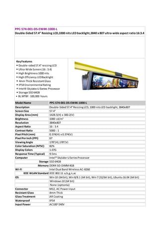  BL MTBF: 100,000 hours
Description Double-Sided57.4”ResizingLCD, 1000 nitsLED backlight, 3840x807
ScreenSize 57.4”
Display Area (mm) 1428.5(H) x 300.2(V)
Brightness 1000 cd/m2
Resolution 3840x807
Aspect Ratio 16 : 3.4
Contrast Ratio 5000 : 1
Pixel Pitch(mm) 0.374(H) x 0.374(V)
Pixel PerInch (PPI) 67
ViewingAngle 178°(H),178°(V)
Color Saturation (NTSC) 82%
Display Colors 1.07G
Response Time (Typical) 9.5ms
Computer Intel® Skylake-USeriesProcessor
Storage SSD 64GB
Memory DDR4 SO-DIMM4GB
Wi-Fi Intel Dual Band WirelessAC-8260
IEEE WLANStandard IEEE 802.11 a,b,g,n,ac
Connector M12, AC Powerinput
Resistant Glass 4mm Thick
GlassTreatment AR Coating
Waterproof IP54
Input Power AC100~240V
KeyFeatures
 Double-sided57.4”resizingLCD
 Ultra-Wide Screen(16: 3.4)
 High Brightness1000 nits
 High Efficiency LEDBacklight
 4mm Thick ResistantGlass
 IP54 EnvironmentalRating
 Intel® Skylake-U Series Processor
 Storage SSD64GB
OS Win10 (64 bit),Win8/8.1 (64 bit), Win7 (32/64 bit),Ubuntu16.04 (64 bit)
Windows10 (64 bit)
None (optionla)
PPC-574-001-DS-EW4K-1000-L
Double-Sided 57.4” Resizing LCD,1000 nits LED backlight,3840 x 807 ultra-wide aspect ratio16:3.4
Model Name PPC-574-001-DS-EW4K-1000-L
The PPC-574-001-DS-EW4K-1000-L is a 57.4” double sided LCD display with special aspect ratio 16:3.4, wide
resolution 3840 x 807 and high brightness 1000 nits. This ruggedized outdoor unit is designed for street
level with IP54 waterproof and high built in performance computer to deliver informative messages and
advertising content. PPC-574-001-DS-EW4K-1000-L is a true plug & play solution that includes everything
required for outdoor displays including the computer, WiFi connectivity and resistant glass.
 