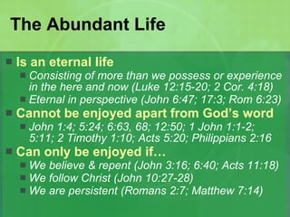 The Abundant Life Is an eternal life Consisting of more than we possess or experience in the here and now (Luke 12:15-20; 2 Cor. 4:18) Eternal in perspective (John 6:47; 17:3; Rom 6:23) Cannot be enjoyed apart from God’s word John 1:4; 5:24; 6:63, 68; 12:50; 1 John 1:1-2; 5:11; 2 Timothy 1:10; Acts 5:20; Philippians 2:16 Can only be enjoyed if… We believe & repent (John 3:16; 6:40; Acts 11:18) We follow Christ (John 10:27-28) We are persistent (Romans 2:7; Matthew 7:14)