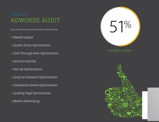 PPC AUDIT:
ADWORDS AUDIT
HERE ARE THE KEY AREAS OF FOCUS ON THIS NEXT SECTION:
» Wasted spend
» Quality Score Optimization
» Click Through Rate Optimization
» Account Activity
» Text Ad Optimization
» Long Tail Keyword Optimization
» Impression Share Optimization
» Landing Page Optimization
» Mobile Advertising
OVERALL SCORE
 