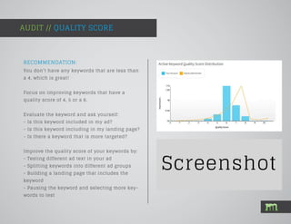 AUDIT // QUALITY SCORE
RECOMMENDATION:
You don’t have any keywords that are less than
a 4, which is great!
Focus on improving keywords that have a
quality score of 4, 5 or a 6.
Evaluate the keyword and ask yourself:
- Is this keyword included in my ad?
- Is this keyword including in my landing page?
- Is there a keyword that is more targeted?
Improve the quality score of your keywords by:
- Testing different ad text in your ad
- Splitting keywords into different ad groups
- Building a landing page that includes the
keyword
- Pausing the keyword and selecting more key-
words to test
 