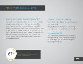 SUMMARY OF AUDIT FINDINGS:
Impression share is a measure of how often your ads
are appearing for searches that are relevant. This
metric is a ratio of the number of times your ad is
shown (impressions) to the total number of times your
ad was eligble to appear based on its relevancy to a
search. A low impression share means that something
is going wrong in your campaign and causing you
to lose out on potential opportunities to appear to
qualified searchers.
AUDIT // IMPRESSION SHARE
Raising your impression share
would increase your exposure and
bring in more leads.
You’re losing 3% of your impression share
due to Ad Rank.
The good news is that you’re not losing
any impression share due to your budget.
WHAT IS IMPRESSION SHARE OPTIMIZATION?
RECOMMENDATION:
You need to troubleshoot your relatively
low impression share. The problem could
be low budget, low Quality Scores, poor
targeting or all three.
 