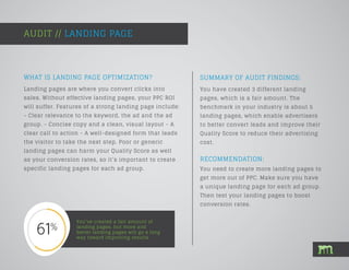 SUMMARY OF AUDIT FINDINGS:
Landing pages are where you convert clicks into
sales. Without effective landing pages, your PPC ROI
will suffer. Features of a strong landing page include:
- Clear relevance to the keyword, the ad and the ad
group. - Concise copy and a clean, visual layout - A
clear call to action - A well-designed form that leads
the visitor to take the next step. Poor or generic
landing pages can harm your Quality Score as well
as your conversion rates, so it’s important to create
specific landing pages for each ad group.
AUDIT // LANDING PAGE
You’ve created a fair amount of
landing pages, but more and
better landing pages will go a long
way toward improving results.
You have created 3 different landing
pages, which is a fair amount. The
benchmark in your industry is about 5
landing pages, which enable advertisers
to better convert leads and improve their
Quality Score to reduce their advertising
cost.
WHAT IS LANDING PAGE OPTIMIZATION?
RECOMMENDATION:
You need to create more landing pages to
get more out of PPC. Make sure you have
a unique landing page for each ad group.
Then test your landing pages to boost
conversion rates.
 