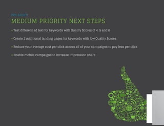 PPC AUDIT:
MEDIUM PRIORITY NEXT STEPS
» Test different ad text for keywords with Quality Scores of 4, 5 and 6
» Create 2 additional landing pages for keywords with low Quality Scores
» Reduce your average cost per click across all of your campaigns to pay less per click
» Enable mobile campaigns to increase impression share
 