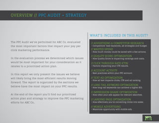 WHAT’S INCLUDED IN THIS AUDIT?
The PPC Audit we’ve performed for ABC Co. evaluated
the most important factors that impact your pay per
click marketing performance.
In the evaluation process we determined which issues
would be most important for your consideration as it
relates to a prioritized action plan.
In this report we only present the issues we believe
will likely bring the most efficient results moving
forward. The report is organized by the sections we
believe have the most impact on your PPC results.
At the end of the report you’ll find our prioritized
action plan and strategy to improve the PPC marketing
efforts for ABC Co..
OVERVIEW // PPC AUDIT + STRATEGY
// ADVERTISING & COMPETITOR RESEARCH
- Competitors’ best keywords, ad strategies and budget.
// WASTED SPEND
- How much money could be saved with a few actions.
// QUALITY SCORE OPTIMIZATION
- How Quality Score is impacting rankings and costs.
// CLICK THROUGH RATE (CTR)
- Factors impacting your CTR results.
// ACCOUNT ACTIVITY
- Best practices within your PPC account.
// TEXT AD OPTIMIZATION
- How ad text impacts clicks, CTR and ad ranking.
// LONG TAIL KEYWORD OPTIMIZATION
- How long-tail keywords can achieve a higher ROI.
// IMPRESSION SHARE OPTIMIZATION
- How often your ads appear for relevant searches.
// LANDING PAGE OPTIMIZATION
- How effectively you’re converting clicks into sales.
// MOBILE ADVERTISING
- Maximize opportunity with mobile ads.
 