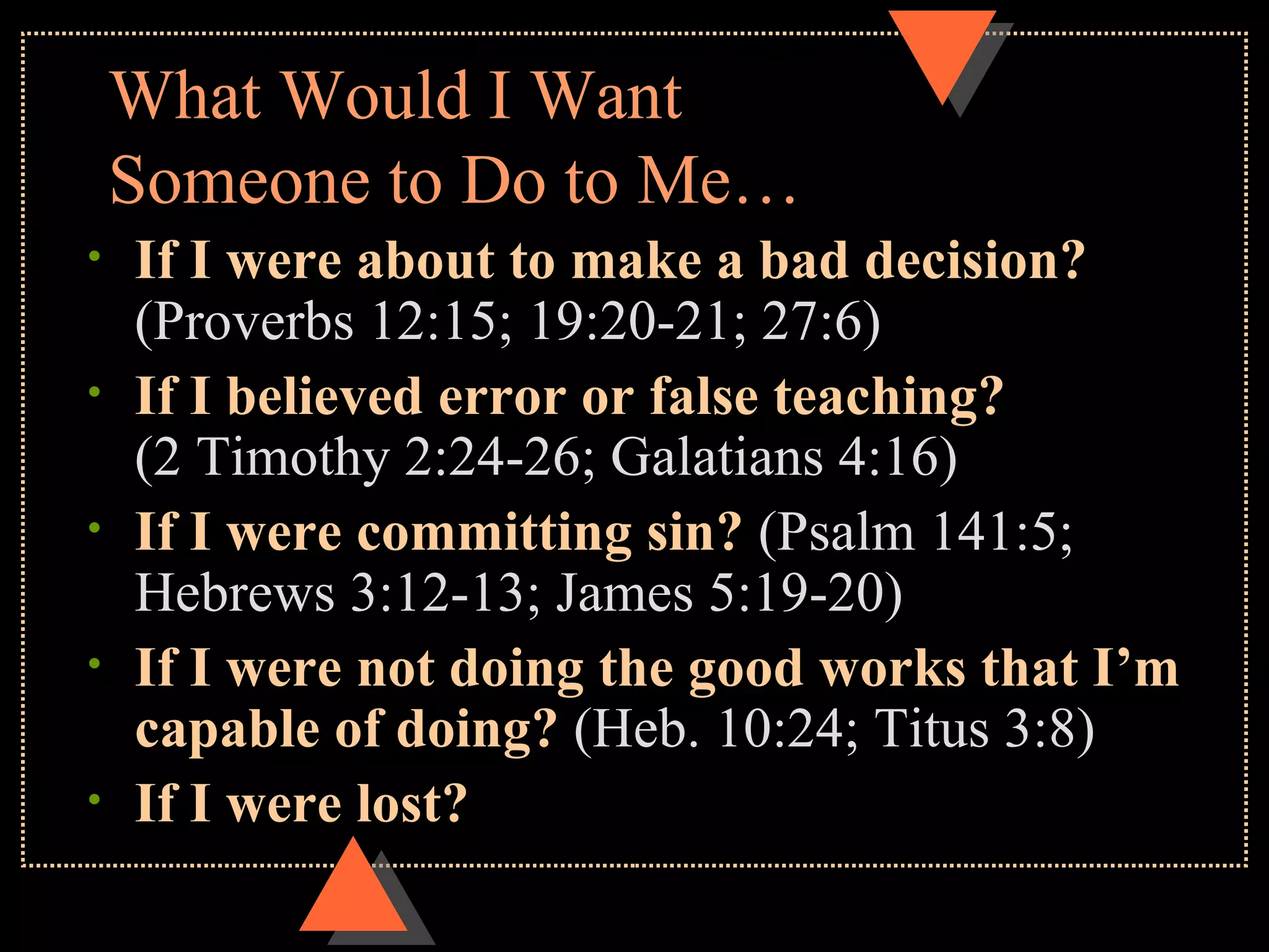 What Would I Want Someone to Do to Me… If I were about to make a bad decision? (Proverbs 12:15; 19:20-21; 27:6) If I believed error or false teaching? (2 Timothy 2:24-26; Galatians 4:16) If I were committing sin? (Psalm 141:5; Hebrews 3:12-13; James 5:19-20) If I were not doing the good works that I’m capable of doing? (Heb. 10:24; Titus 3:8) If I were lost?