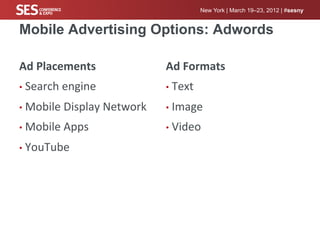 New York | March 19–23, 2012 | #sesny


Mobile Advertising Options: Adwords

Ad	
  Placements	
                    Ad	
  Formats	
  
•  Search	
  engine	
                 •  Text	
  

•  Mobile	
  Display	
  Network	
     •  Image	
  

•  Mobile	
  Apps	
                   •  Video	
  

•  YouTube	
  
 