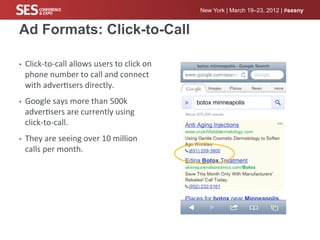 New York | March 19–23, 2012 | #sesny


Ad Formats: Click-to-Call

•    Click-­‐to-­‐call	
  allows	
  users	
  to	
  click	
  on	
  
     phone	
  number	
  to	
  call	
  and	
  connect	
  
     with	
  adver%sers	
  directly.	
  
•    Google	
  says	
  more	
  than	
  500k	
  
     adver%sers	
  are	
  currently	
  using	
  
     click-­‐to-­‐call.	
  
•    They	
  are	
  seeing	
  over	
  10	
  million	
  
     calls	
  per	
  month.	
  
 