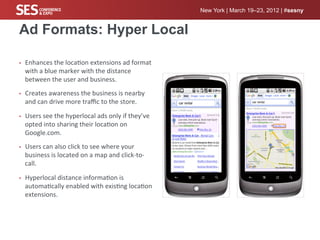 New York | March 19–23, 2012 | #sesny


Ad Formats: Hyper Local

•    Enhances	
  the	
  loca%on	
  extensions	
  ad	
  format	
  
     with	
  a	
  blue	
  marker	
  with	
  the	
  distance	
  
     between	
  the	
  user	
  and	
  business.	
  	
  	
  
•    Creates	
  awareness	
  the	
  business	
  is	
  nearby	
  
     and	
  can	
  drive	
  more	
  traﬃc	
  to	
  the	
  store.	
  

•    Users	
  see	
  the	
  hyperlocal	
  ads	
  only	
  if	
  they’ve	
  
     opted	
  into	
  sharing	
  their	
  loca%on	
  on	
  
     Google.com.	
  	
  
•    Users	
  can	
  also	
  click	
  to	
  see	
  where	
  your	
  
     business	
  is	
  located	
  on	
  a	
  map	
  and	
  click-­‐to-­‐	
  
     call.	
  	
  

•    Hyperlocal	
  distance	
  informa%on	
  is	
  
     automa%cally	
  enabled	
  with	
  exis%ng	
  loca%on	
  
     extensions.	
  	
  
 