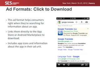 New York | March 19–23, 2012 | #sesny


Ad Formats: Click to Download

•    This	
  ad	
  format	
  helps	
  consumers	
  
     right	
  when	
  they're	
  searching	
  for	
  
     informa%on	
  about	
  an	
  app.	
  
•    Links	
  them	
  directly	
  to	
  the	
  App	
  
     Store	
  or	
  Android	
  Marketplace	
  to	
  
     download.	
  	
  
•    Includes	
  app	
  icons	
  and	
  informa%on	
  
     about	
  the	
  app	
  in	
  their	
  ad	
  unit.	
  
 
