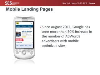New York | March 19–23, 2012 | #sesny


Mobile Landing Pages


              •  Since	
  August	
  2011,	
  Google	
  has	
  
               seen	
  more	
  than	
  50%	
  increase	
  in	
  
               the	
  number	
  of	
  AdWords	
  
               adver%sers	
  with	
  mobile	
  
               op%mized	
  sites.	
  
 