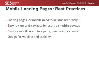 New York | March 19–23, 2012 | #sesny


Mobile Landing Pages: Best Practices

•  Landing	
  pages	
  for	
  mobile	
  need	
  to	
  be	
  mobile	
  friendly	
  is	
  	
  

•  Easy	
  to	
  view	
  and	
  navigate	
  for	
  users	
  on	
  mobile	
  devices	
  

•  Easy	
  for	
  mobile	
  users	
  to	
  sign	
  up,	
  purchase,	
  or	
  convert.	
  

•  Design	
  for	
  visibility	
  and	
  usability	
  
 