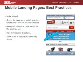 New York | March 19–23, 2012 | #sesny


Mobile Landing Pages: Best Practices

•    Make	
  it	
  Local	
  
•    One	
  of	
  the	
  top	
  uses	
  of	
  mobile	
  searches	
  
     is	
  consumers	
  look	
  for	
  local	
  informa%on	
  
•    Have	
  your	
  address	
  or	
  store	
  locator	
  on	
  
     the	
  landing	
  page.	
  
•    Include	
  maps	
  and	
  direc%ons.	
  	
  
•    Allow	
  users	
  to	
  check	
  stock	
  at	
  nearby	
  
     stores.	
  
 