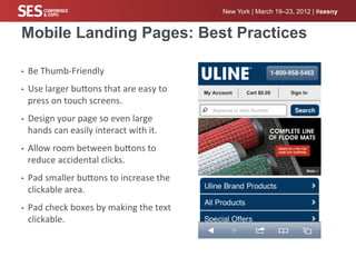 New York | March 19–23, 2012 | #sesny


Mobile Landing Pages: Best Practices

•    Be	
  Thumb-­‐Friendly	
  
•    Use	
  larger	
  bucons	
  that	
  are	
  easy	
  to	
  
     press	
  on	
  touch	
  screens.	
  
•    Design	
  your	
  page	
  so	
  even	
  large	
  
     hands	
  can	
  easily	
  interact	
  with	
  it.	
  
•    Allow	
  room	
  between	
  bucons	
  to	
  
     reduce	
  accidental	
  clicks.	
  
•    Pad	
  smaller	
  bucons	
  to	
  increase	
  the	
  
     clickable	
  area.	
  
•    Pad	
  check	
  boxes	
  by	
  making	
  the	
  text	
  
     clickable.	
  
 