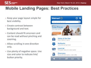 New York | March 19–23, 2012 | #sesny


Mobile Landing Pages: Best Practices

•    Keep	
  your	
  page	
  layout	
  simple	
  for	
  
     best	
  visibility.	
  
•    Create	
  contrast	
  between	
  
     background	
  and	
  text.	
  
•    Content	
  should	
  ﬁt	
  onscreen	
  and	
  
     can	
  be	
  read	
  without	
  pinching	
  and	
  
     zooming.	
  
•    Allow	
  scrolling	
  in	
  one	
  direc%on	
  
     only.	
  
•    Use	
  plenty	
  of	
  nega%ve	
  space.	
  Use	
  
     size	
  and	
  color	
  to	
  indicate	
  link/
     bucon	
  priority.	
  
 