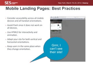 New York | March 19–23, 2012 | #sesny


Mobile Landing Pages: Best Practices

•    Consider	
  accessibility	
  across	
  all	
  mobile	
  
     devices	
  and	
  all	
  handset	
  orienta%ons.	
  
•    Avoid	
  Flash	
  since	
  it	
  does	
  not	
  work	
  on	
  
     all	
  devices.	
  
•    Use	
  HTML5	
  for	
  interac%vity	
  and	
  
     anima%on.	
  
•    Adapt	
  your	
  site	
  for	
  both	
  ver%cal	
  and	
  
     horizontal	
  orienta%ons.	
  
•    Keep	
  users	
  in	
  the	
  same	
  place	
  when	
              Grrrr, I
     they	
  change	
  orienta%on.	
                                  can’t see
                                                                      their site!
 