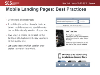 New York | March 19–23, 2012 | #sesny


Mobile Landing Pages: Best Practices

•    Use	
  Mobile	
  Site	
  Redirects	
  
•    A	
  mobile	
  site	
  redirect	
  is	
  code	
  that	
  can	
  
     detect	
  mobile	
  users	
  and	
  send	
  them	
  to	
  
     the	
  mobile-­‐friendly	
  version	
  of	
  your	
  site.	
  
•    Give	
  users	
  a	
  choice	
  to	
  go	
  back	
  to	
  the	
  
     desktop	
  site,	
  but	
  make	
  it	
  easy	
  to	
  return	
  
     to	
  the	
  mobile	
  site.	
  
•    Let	
  users	
  choose	
  which	
  version	
  they	
  
     prefer	
  to	
  see	
  for	
  later	
  visits.	
  
 