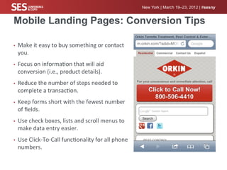 New York | March 19–23, 2012 | #sesny


Mobile Landing Pages: Conversion Tips

•    Make	
  it	
  easy	
  to	
  buy	
  something	
  or	
  contact	
  
     you.	
  
•    Focus	
  on	
  informa%on	
  that	
  will	
  aid	
  
     conversion	
  (i.e.,	
  product	
  details).	
  
•    Reduce	
  the	
  number	
  of	
  steps	
  needed	
  to	
  
     complete	
  a	
  transac%on.	
  
•    Keep	
  forms	
  short	
  with	
  the	
  fewest	
  number	
  
     of	
  ﬁelds.	
  
•    Use	
  check	
  boxes,	
  lists	
  and	
  scroll	
  menus	
  to	
  
     make	
  data	
  entry	
  easier.	
  
•    Use	
  Click-­‐To-­‐Call	
  func%onality	
  for	
  all	
  phone	
  
     numbers.	
  
 