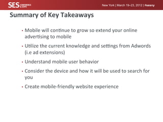 New York | March 19–23, 2012 | #sesny


Summary	
  of	
  Key	
  Takeaways	
  

     •  Mobile	
  will	
  con%nue	
  to	
  grow	
  so	
  extend	
  your	
  online	
  
       adver%sing	
  to	
  mobile	
  
     •  U%lize	
  the	
  current	
  knowledge	
  and	
  seXngs	
  from	
  Adwords	
  
       (i.e	
  ad	
  extensions)	
  
     •  Understand	
  mobile	
  user	
  behavior	
  

     •  Consider	
  the	
  device	
  and	
  how	
  it	
  will	
  be	
  used	
  to	
  search	
  for	
  
       you	
  
     •  Create	
  mobile-­‐friendly	
  website	
  experience	
  
 