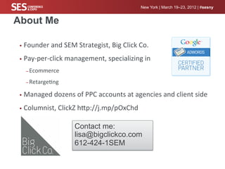 New York | March 19–23, 2012 | #sesny


About Me

 •  Founder	
  and	
  SEM	
  Strategist,	
  Big	
  Click	
  Co.	
  

 •  Pay-­‐per-­‐click	
  management,	
  specializing	
  in	
  

    – Ecommerce	
  	
  

    – Retarge%ng	
  

 •  Managed	
  dozens	
  of	
  PPC	
  accounts	
  at	
  agencies	
  and	
  client	
  side	
  

 •  Columnist,	
  ClickZ	
  hcp://j.mp/pOxChd	
  


                            Contact me:
                            lisa@bigclickco.com
                            612-424-1SEM
 