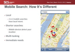 New York | March 19–23, 2012 | #sesny


Mobile Search: How It’s Different

•  Local	
  

    –  1	
  in	
  3	
  mobile	
  searches	
  
      have	
  local	
  intent.	
  	
  

•  Shorter	
  searches	
  

    –  Mobile	
  devices	
  detect	
  your	
  
      loca#on	
  

•  Mul%-­‐tasking	
  

•  Immediate	
  needs	
  
 