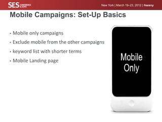 New York | March 19–23, 2012 | #sesny


Mobile Campaigns: Set-Up Basics

•  Mobile	
  only	
  campaigns	
  

•  Exclude	
  mobile	
  from	
  the	
  other	
  campaigns	
  

•  keyword	
  list	
  with	
  shorter	
  terms	
  

•  Mobile	
  Landing	
  page	
  
 