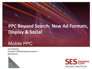 PPC	
  Beyond	
  Search:	
  New	
  Ad	
  Formats,	
  
Display	
  &	
  Social	
  
	
  
Mobile PPC                             	
  

Lisa	
  Raehsler	
  
Founder/	
  SEM	
  Strategy	
  Consultant	
  
Big	
  Click	
  Co.	
  
	
  



                                                New	
  York	
  |	
  March	
  19–23	
  	
  
 