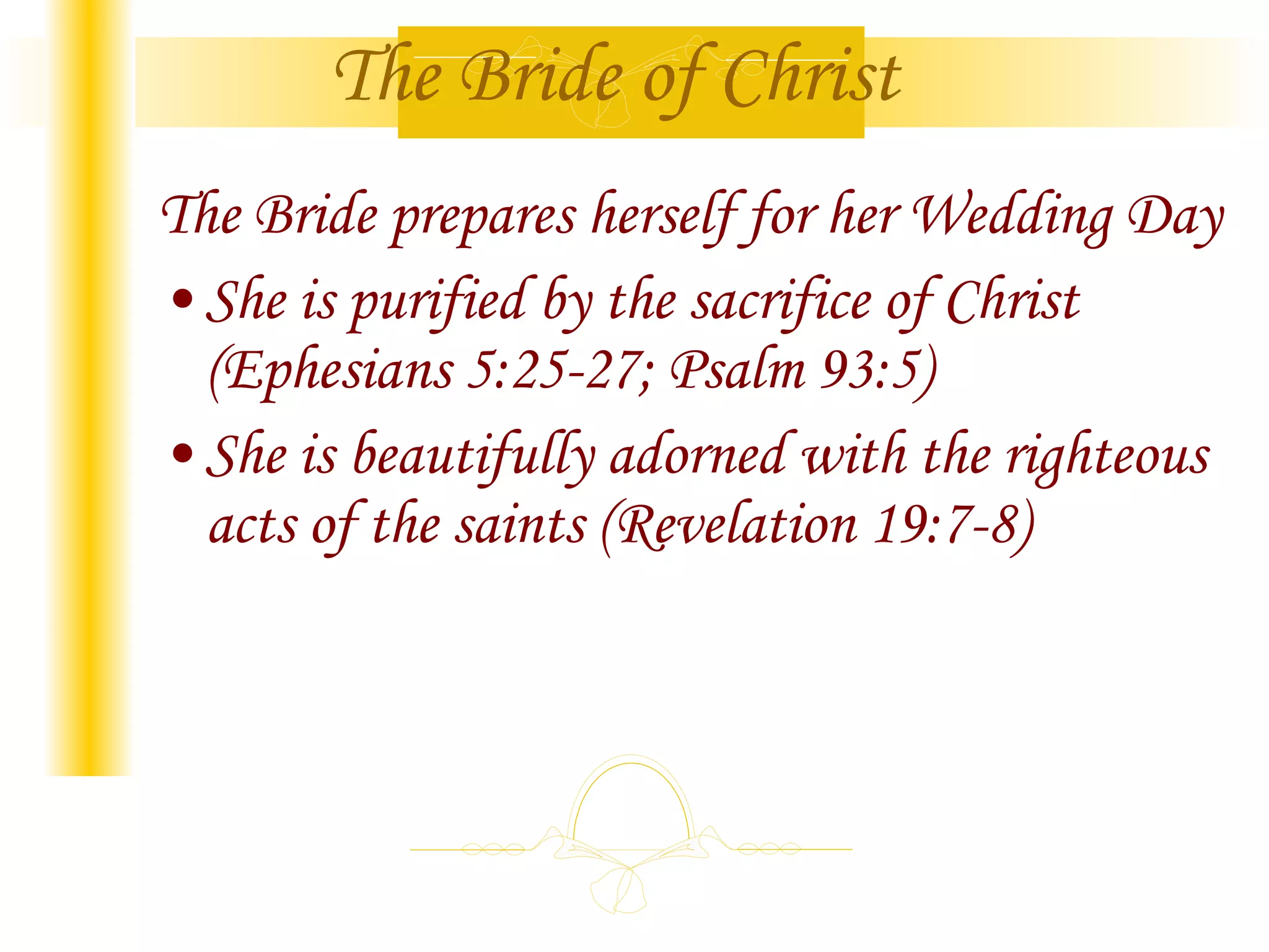 The Bride of Christ The Bride prepares herself for her Wedding Day She is purified by the sacrifice of Christ (Ephesians 5:25-27; Psalm 93:5) She is beautifully adorned with the righteous acts of the saints (Revelation 19:7-8)