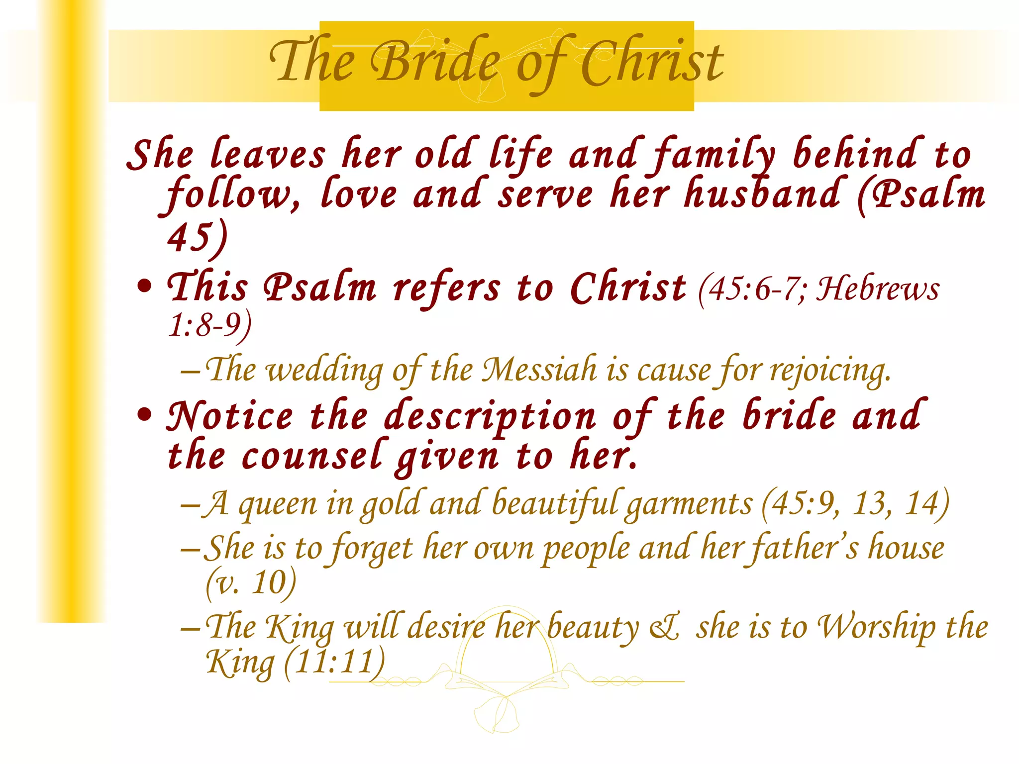 The Bride of Christ She leaves her old life and family behind to follow, love and serve her husband (Psalm 45) This Psalm refers to Christ (45:6-7; Hebrews 1:8-9) The wedding of the Messiah is cause for rejoicing. Notice the description of the bride and the counsel given to her. A queen in gold and beautiful garments (45:9, 13, 14) She is to forget her own people and her father’s house (v. 10) The King will desire her beauty & she is to Worship the King (11:11)