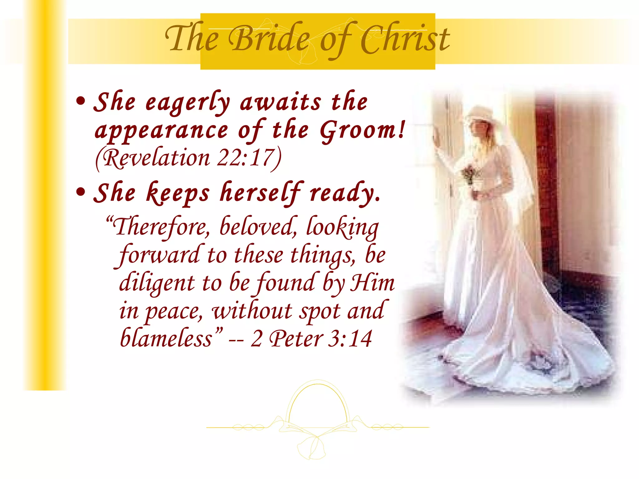 She eagerly awaits the appearance of the Groom! (Revelation 22:17) She keeps herself ready. “ Therefore, beloved, looking forward to these things, be diligent to be found by Him in peace, without spot and blameless” -- 2 Peter 3:14 The Bride of Christ