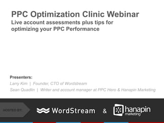 PPC Optimization Clinic Webinar
    Live account assessments plus tips for
    optimizing your PPC Performance




   Presenters:
   Larry Kim | Founder, CTO of Wordstream
   Sean Quadlin | Writer and account manager at PPC Hero & Hanapin Marketing



HOSTED BY:
                                                 &
 