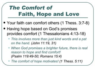 The Comfort of Faith, Hope and Love Your faith can comfort others (1 Thess. 3:7-8) Having hope based on God’s promises provides comfort (1 Thessalonians 4:13-18) This involves more than just kind words and a pat on the hand.  (John 11:19, 31) When God promises a brighter future, there is real reason to hope and find comfort!     (Psalm 119:49-50; Romans 15:4) The comfort of hope motivates!  (1 Thess. 5:11) 