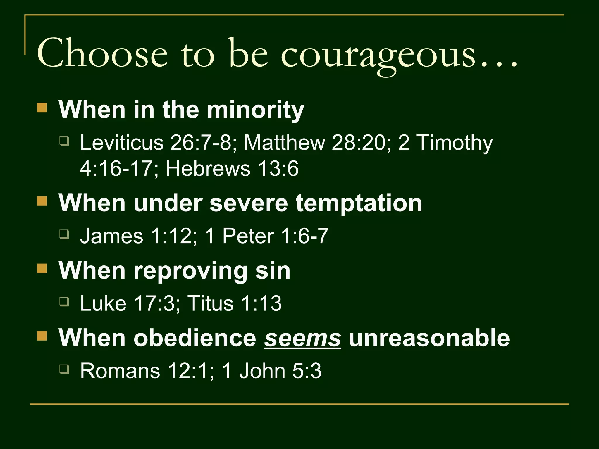 Choose to be courageous… When in the minority Leviticus 26:7-8; Matthew 28:20; 2 Timothy 4:16-17; Hebrews 13:6 When under severe temptation James 1:12; 1 Peter 1:6-7 When reproving sin Luke 17:3; Titus 1:13 When obedience seems unreasonable Romans 12:1; 1 John 5:3