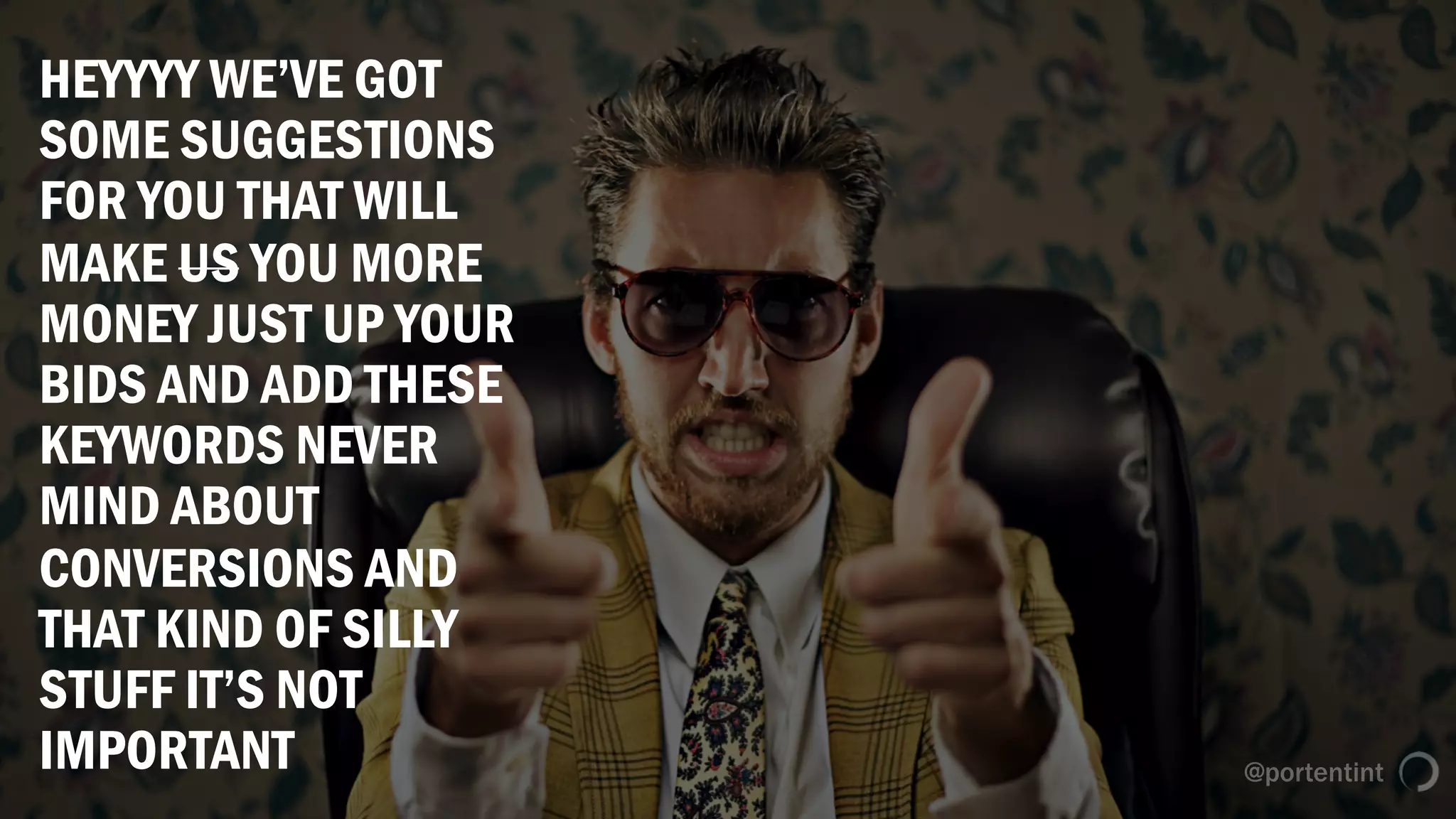 @portentint
HEYYYY WE’VE GOT
SOME SUGGESTIONS
FOR YOU THAT WILL
MAKE US YOU MORE
MONEY JUST UP YOUR
BIDS AND ADD THESE
KEYWORDS NEVER
MIND ABOUT
CONVERSIONS AND
THAT KIND OF SILLY
STUFF IT’S NOT
IMPORTANT
 