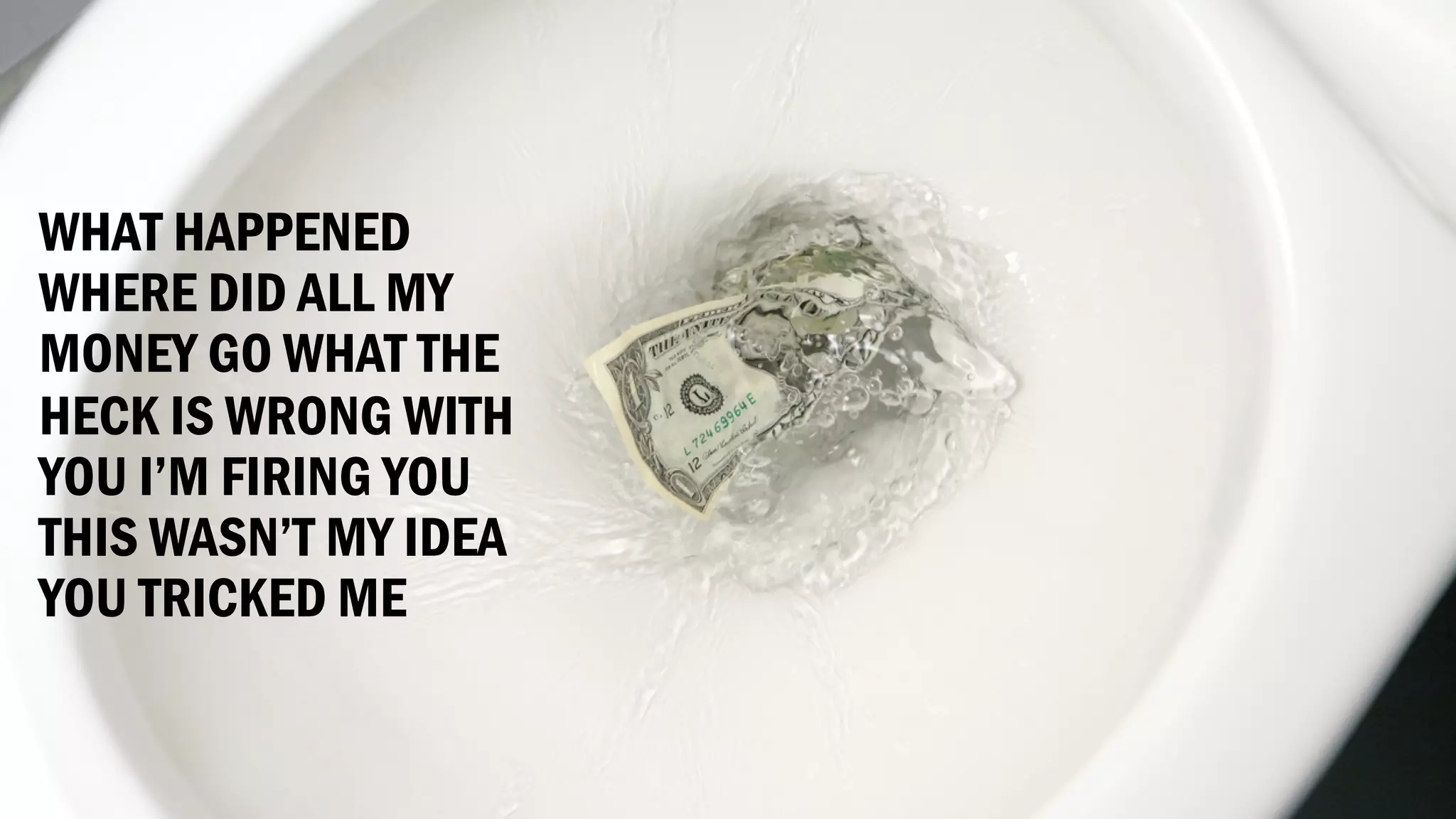 WHAT HAPPENED
WHERE DID ALL MY
MONEY GO WHAT THE
HECK IS WRONG WITH
YOU I’M FIRING YOU
THIS WASN’T MY IDEA
YOU TRICKED ME
 