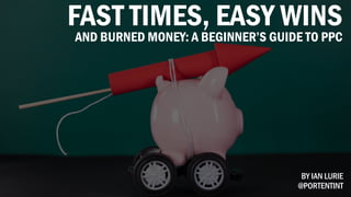 FAST TIMES, EASY WINS
AND BURNED MONEY: A BEGINNER’S GUIDE TO PPC
BY IAN LURIE
@PORTENTINT
 