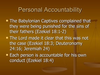 Personal Accountability The Babylonian Captives complained that they were being punished for the sins of their fathers (Ezekiel 18:1-2) The Lord made it clear that this was not the case (Ezekiel 18:3; Deuteronomy 24:16; Jeremiah 24) Each person is accountable for his own conduct (Ezekiel 18:4) 