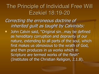 The Principle of Individual Free Will Ezekiel 18:19-20 Correcting the erroneous doctrine of inherited guilt as taught by Calvinists: John Calvin said, “Original sin…may be defined as hereditary corruption and depravity of our nature, extending to all parts of the soul, which first makes us obnoxious to the wrath of God, and then produces in us works which in Scripture are termed works of the flesh” (Institutes of the Christian Religion, 2.1.8). 